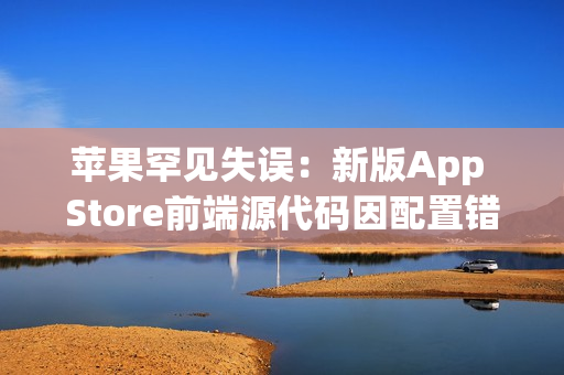苹果罕见失误：新版App Store前端源代码因配置错误意外泄露