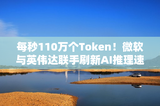 每秒110万个Token！微软与英伟达联手刷新AI推理速度纪录