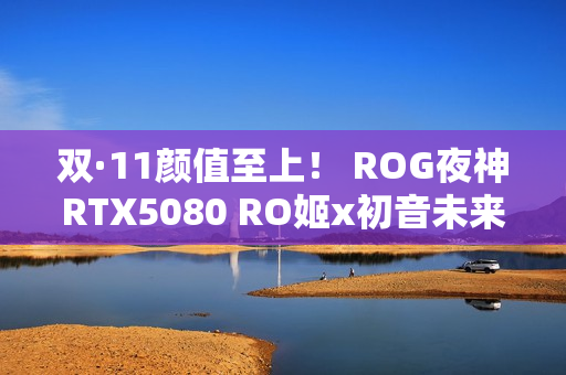 双·11颜值至上！ ROG夜神RTX5080 RO姬x初音未来版显卡