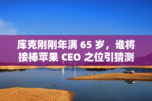 库克刚刚年满 65 岁，谁将接棒苹果 CEO 之位引猜测