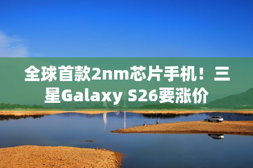 全球首款2nm芯片手机！三星Galaxy S26要涨价