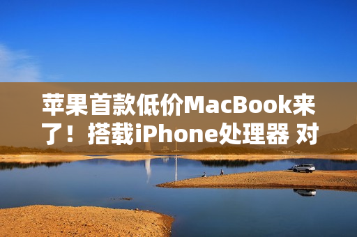 苹果首款低价MacBook来了！搭载iPhone处理器 对标入门Windows PC