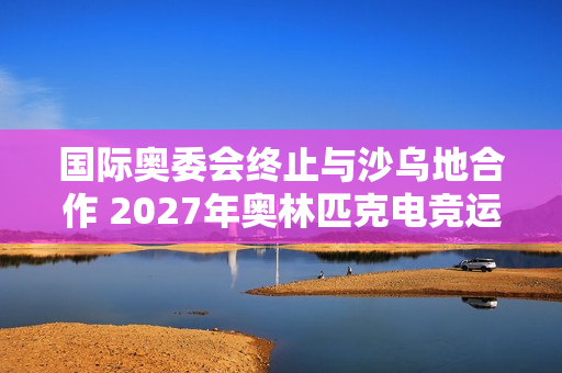 国际奥委会终止与沙乌地合作 2027年奥林匹克电竞运动会将易地举行