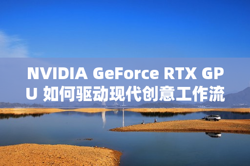 NVIDIA GeForce RTX GPU 如何驱动现代创意工作流 NVIDIA GeForce RTX GPU 如何驱动现代创意工作流
