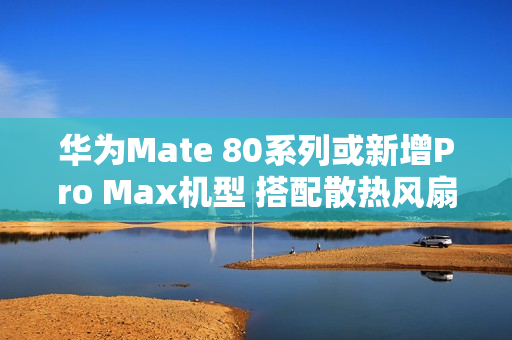 华为Mate 80系列或新增Pro Max机型 搭配散热风扇