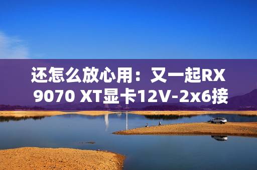 还怎么放心用：又一起RX 9070 XT显卡12V-2x6接口烧毁！