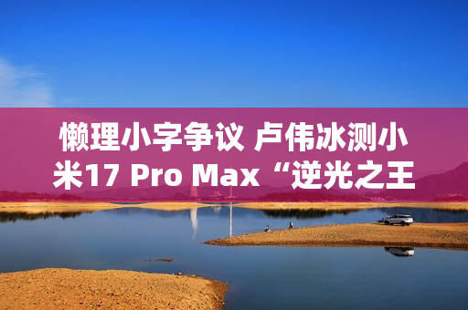 懒理小字争议 卢伟冰测小米17 Pro Max“逆光之王”实拍效果 懒理小字争议 卢伟冰测小米17 Pro Max“逆光之王”实拍效果