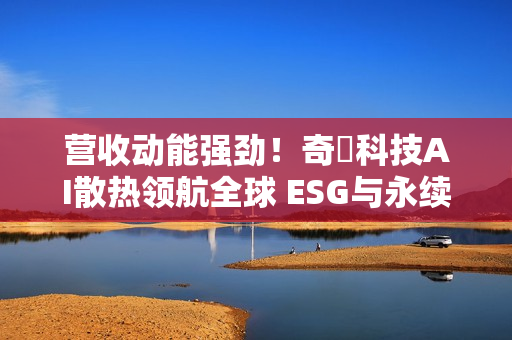 营收动能强劲！奇鋐科技AI散热领航全球 ESG与永续双轨并进