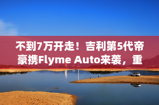 不到7万开走！吉利第5代帝豪携Flyme Auto来袭，重新定义入门级家轿！