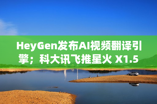 HeyGen发布AI视频翻译引擎；科大讯飞推星火 X1.5；QQ浏览器推出AI+小窗