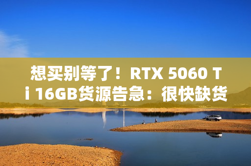 想买别等了！RTX 5060 Ti 16GB货源告急：很快缺货涨价
