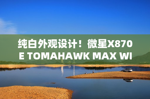 纯白外观设计！微星X870E TOMAHAWK MAX WIFI PZ背插主板首发3299元