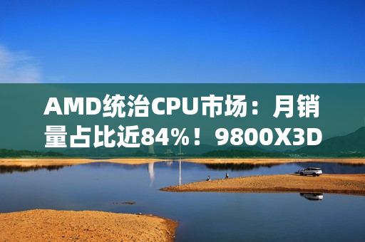 AMD统治CPU市场：月销量占比近84%！9800X3D一款接近Intel全系