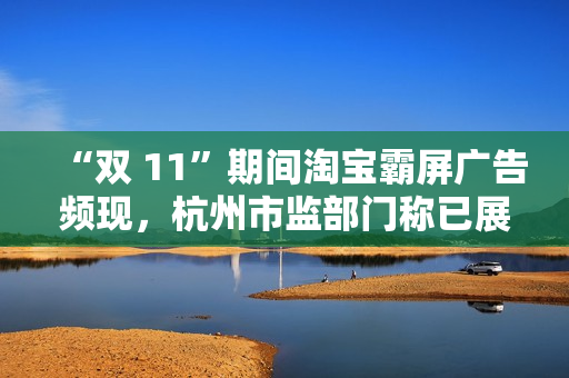 “双 11”期间淘宝霸屏广告频现，杭州市监部门称已展开调查