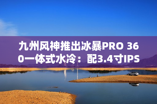 九州风神推出冰暴PRO 360一体式水冷：配3.4寸IPS屏 首发999元
