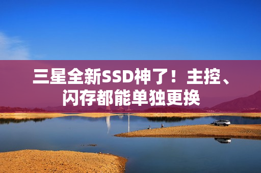 三星全新SSD神了！主控、闪存都能单独更换