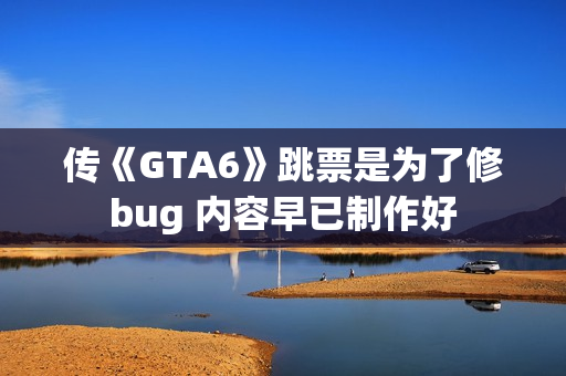 传《GTA6》跳票是为了修bug 内容早已制作好