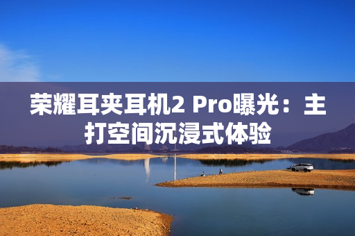 荣耀耳夹耳机2 Pro曝光：主打空间沉浸式体验