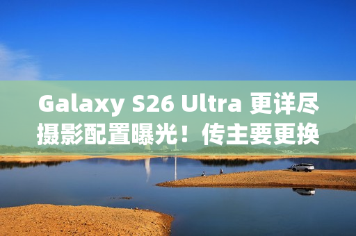 Galaxy S26 Ultra 更详尽摄影配置曝光！传主要更换「这镜头」、模组突出或因一理由