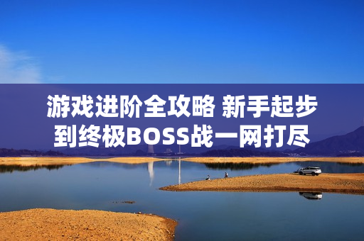 游戏进阶全攻略 新手起步到终极BOSS战一网打尽 游戏进阶全攻略 新手起步到终极BOSS战一网打尽