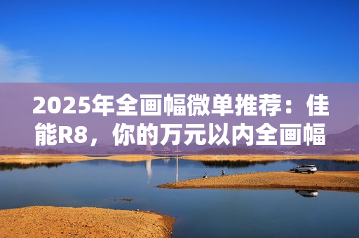 2025年全画幅微单推荐：佳能R8，你的万元以内全画幅创作伙伴