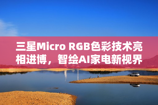 三星Micro RGB色彩技术亮相进博，智绘AI家电新视界