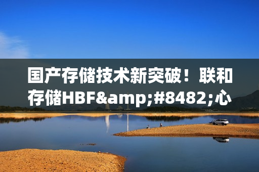 国产存储技术新突破！联和存储HBF™心片为端侧AI万亿市场破局