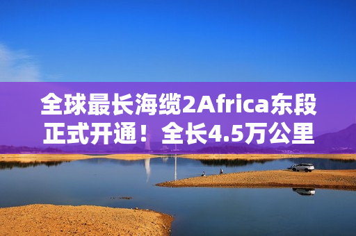全球最长海缆2Africa东段正式开通！全长4.5万公里：连接三大洲30多国