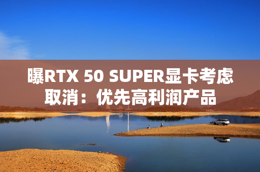 曝RTX 50 SUPER显卡考虑取消:优先高利润产品 曝RTX 50 SUPER显卡考虑取消:优先高利润产品