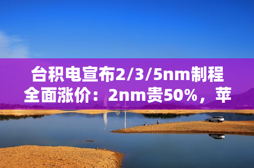 台积电宣布2/3/5nm制程全面涨价：2nm贵50%，苹果、小米等厂商成本飙升