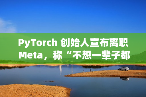 PyTorch 创始人宣布离职 Meta，称“不想一辈子都做 PyTorch”