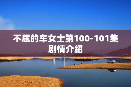 不屈的车女士第100-101集剧情介绍