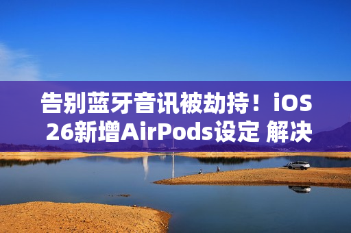 告别蓝牙音讯被劫持！iOS 26新增AirPods设定 解决多年困扰
