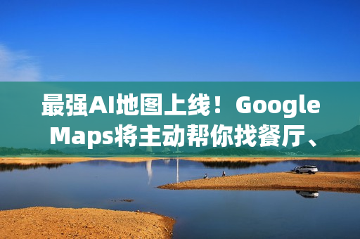 最强AI地图上线！Google Maps将主动帮你找餐厅、车况、充电站