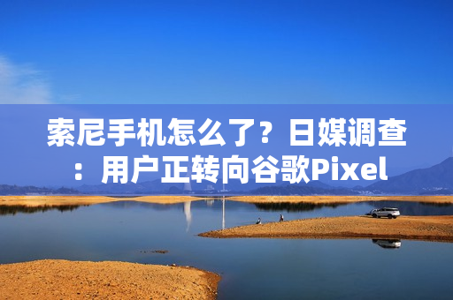 索尼手机怎么了?日媒调查:用户正转向谷歌Pixel 索尼手机怎么了?日媒调查:用户正转向谷歌Pixel