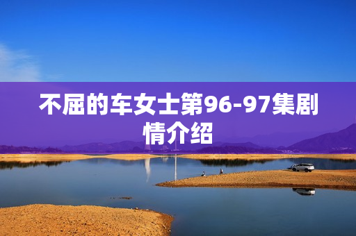 不屈的车女士第96-97集剧情介绍