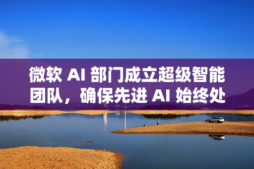 微软 AI 部门成立超级智能团队，确保先进 AI 始终处于人类控制之下