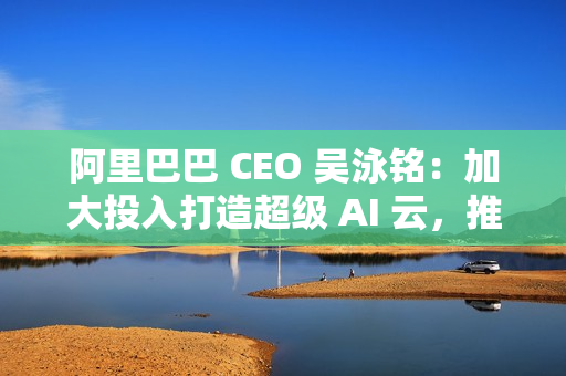 阿里巴巴 CEO 吴泳铭：加大投入打造超级 AI 云，推动开源开放和技术普惠