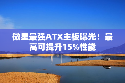 微星最强ATX主板曝光！最高可提升15%性能