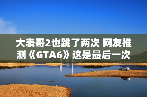 大表哥2也跳了两次 网友推测《GTA6》这是最后一次跳票