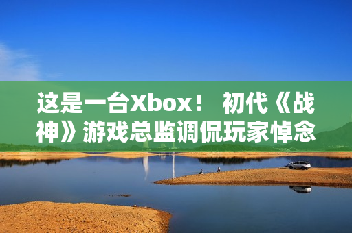 这是一台Xbox！ 初代《战神》游戏总监调侃玩家悼念亡父引争议