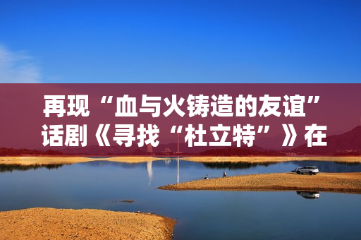 再现“血与火铸造的友谊” 话剧《寻找“杜立特”》在浙江衢州首演