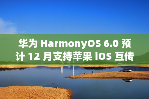 华为 HarmonyOS 6.0 预计 12 月支持苹果 iOS 互传文件功能