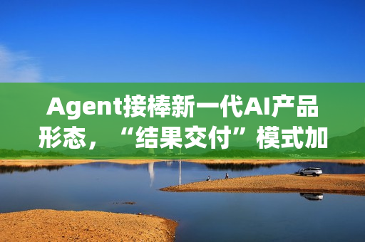 Agent接棒新一代AI产品形态，“结果交付”模式加速产业落地