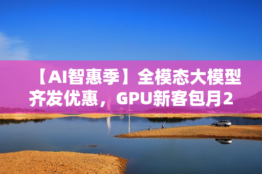 【AI智惠季】全模态大模型齐发优惠，GPU新客包月2.8折起