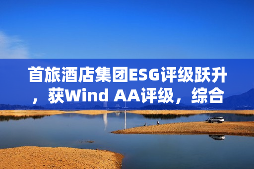首旅酒店集团ESG评级跃升，获Wind AA评级，综合得分荣列行业首位