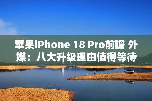 苹果iPhone 18 Pro前瞻 外媒：八大升级理由值得等待