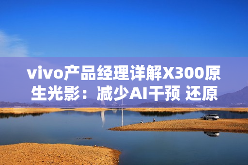 vivo产品经理详解X300原生光影：减少AI干预 还原真实