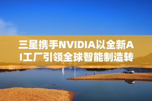 三星携手NVIDIA以全新AI工厂引领全球智能制造转型