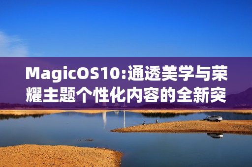 MagicOS10:通透美学与荣耀主题个性化内容的全新突破
